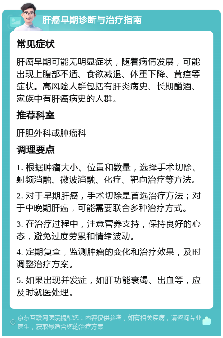 肝癌早期诊断与治疗指南 常见症状 肝癌早期可能无明显症状，随着病情发展，可能出现上腹部不适、食欲减退、体重下降、黄疸等症状。高风险人群包括有肝炎病史、长期酗酒、家族中有肝癌病史的人群。 推荐科室 肝胆外科或肿瘤科 调理要点 1. 根据肿瘤大小、位置和数量，选择手术切除、射频消融、微波消融、化疗、靶向治疗等方法。 2. 对于早期肝癌，手术切除是首选治疗方法；对于中晚期肝癌，可能需要联合多种治疗方式。 3. 在治疗过程中，注意营养支持，保持良好的心态，避免过度劳累和情绪波动。 4. 定期复查，监测肿瘤的变化和治疗效果，及时调整治疗方案。 5. 如果出现并发症，如肝功能衰竭、出血等，应及时就医处理。