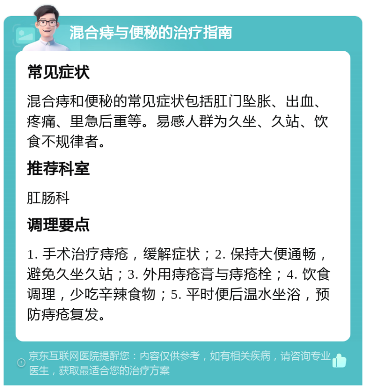 混合痔与便秘的治疗指南 常见症状 混合痔和便秘的常见症状包括肛门坠胀、出血、疼痛、里急后重等。易感人群为久坐、久站、饮食不规律者。 推荐科室 肛肠科 调理要点 1. 手术治疗痔疮，缓解症状；2. 保持大便通畅，避免久坐久站；3. 外用痔疮膏与痔疮栓；4. 饮食调理，少吃辛辣食物；5. 平时便后温水坐浴，预防痔疮复发。