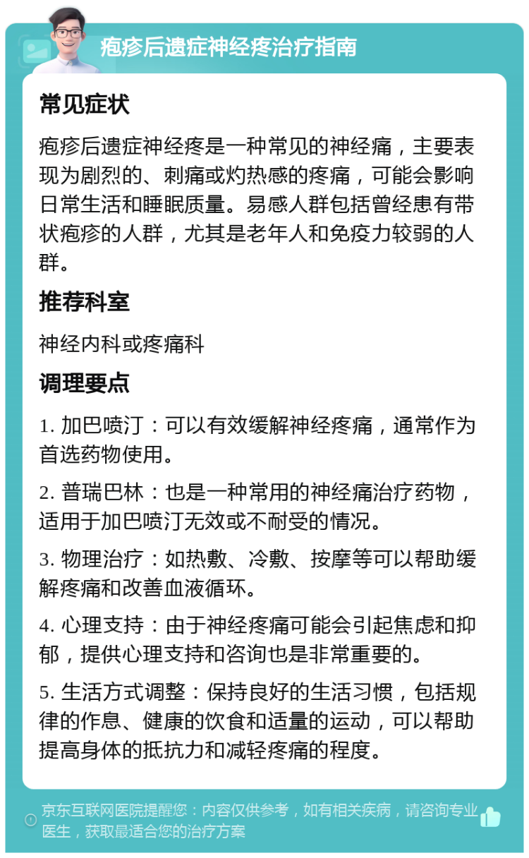 疱疹后遗症神经疼治疗指南 常见症状 疱疹后遗症神经疼是一种常见的神经痛，主要表现为剧烈的、刺痛或灼热感的疼痛，可能会影响日常生活和睡眠质量。易感人群包括曾经患有带状疱疹的人群，尤其是老年人和免疫力较弱的人群。 推荐科室 神经内科或疼痛科 调理要点 1. 加巴喷汀：可以有效缓解神经疼痛，通常作为首选药物使用。 2. 普瑞巴林：也是一种常用的神经痛治疗药物，适用于加巴喷汀无效或不耐受的情况。 3. 物理治疗：如热敷、冷敷、按摩等可以帮助缓解疼痛和改善血液循环。 4. 心理支持：由于神经疼痛可能会引起焦虑和抑郁，提供心理支持和咨询也是非常重要的。 5. 生活方式调整：保持良好的生活习惯，包括规律的作息、健康的饮食和适量的运动，可以帮助提高身体的抵抗力和减轻疼痛的程度。