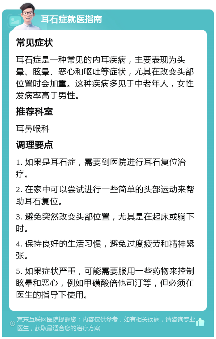 耳石症就医指南 常见症状 耳石症是一种常见的内耳疾病，主要表现为头晕、眩晕、恶心和呕吐等症状，尤其在改变头部位置时会加重。这种疾病多见于中老年人，女性发病率高于男性。 推荐科室 耳鼻喉科 调理要点 1. 如果是耳石症，需要到医院进行耳石复位治疗。 2. 在家中可以尝试进行一些简单的头部运动来帮助耳石复位。 3. 避免突然改变头部位置，尤其是在起床或躺下时。 4. 保持良好的生活习惯，避免过度疲劳和精神紧张。 5. 如果症状严重，可能需要服用一些药物来控制眩晕和恶心，例如甲磺酸倍他司汀等，但必须在医生的指导下使用。