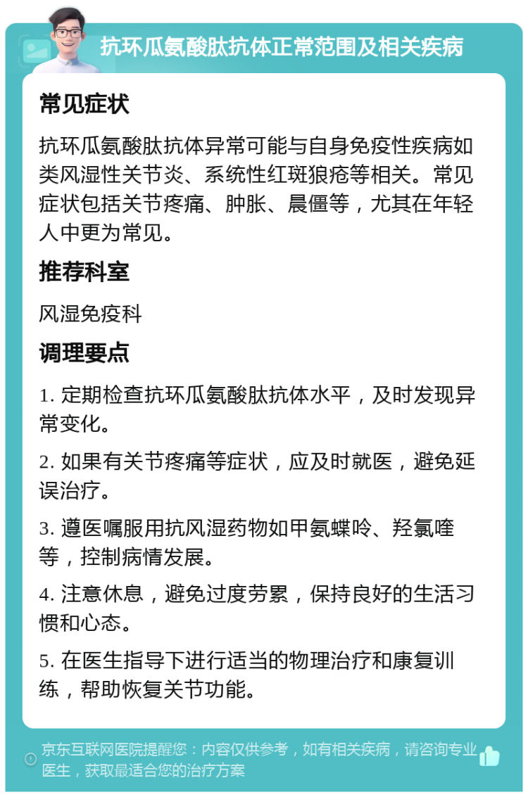 抗环瓜氨酸肽抗体正常范围及相关疾病 常见症状 抗环瓜氨酸肽抗体异常可能与自身免疫性疾病如类风湿性关节炎、系统性红斑狼疮等相关。常见症状包括关节疼痛、肿胀、晨僵等，尤其在年轻人中更为常见。 推荐科室 风湿免疫科 调理要点 1. 定期检查抗环瓜氨酸肽抗体水平，及时发现异常变化。 2. 如果有关节疼痛等症状，应及时就医，避免延误治疗。 3. 遵医嘱服用抗风湿药物如甲氨蝶呤、羟氯喹等，控制病情发展。 4. 注意休息，避免过度劳累，保持良好的生活习惯和心态。 5. 在医生指导下进行适当的物理治疗和康复训练，帮助恢复关节功能。