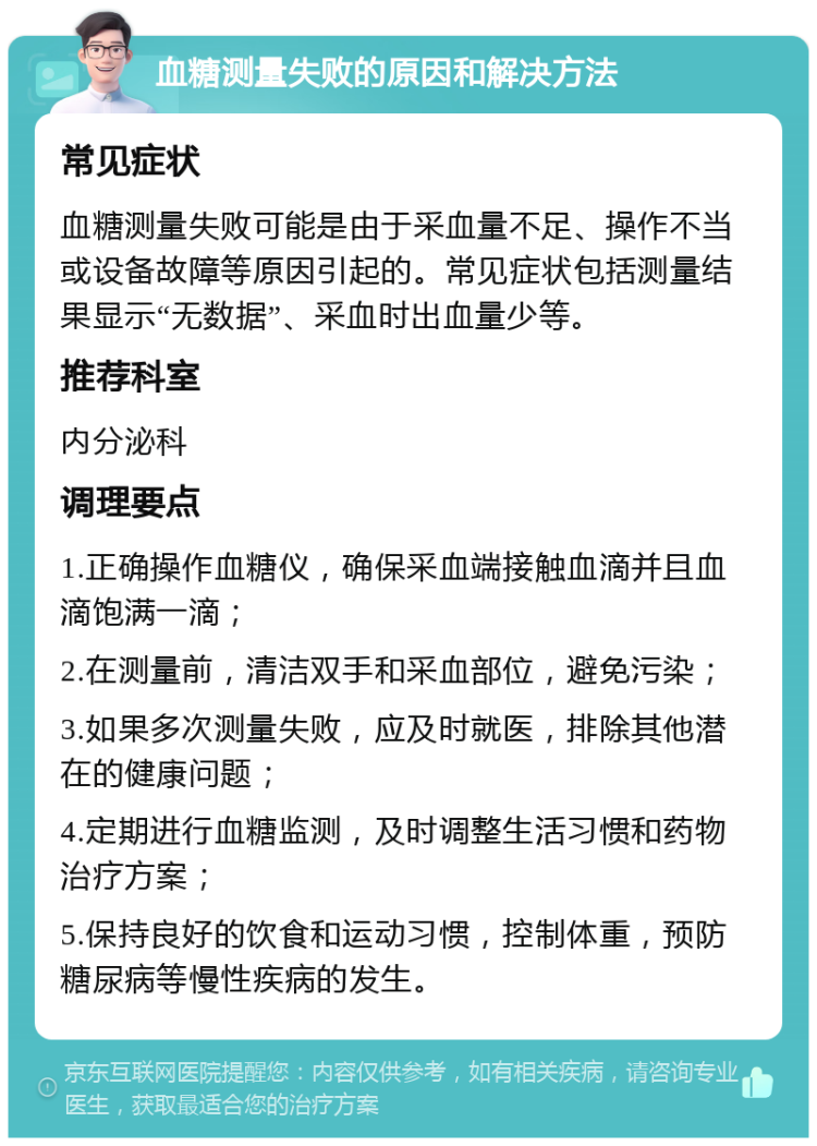 血糖测量失败的原因和解决方法 常见症状 血糖测量失败可能是由于采血量不足、操作不当或设备故障等原因引起的。常见症状包括测量结果显示“无数据”、采血时出血量少等。 推荐科室 内分泌科 调理要点 1.正确操作血糖仪，确保采血端接触血滴并且血滴饱满一滴； 2.在测量前，清洁双手和采血部位，避免污染； 3.如果多次测量失败，应及时就医，排除其他潜在的健康问题； 4.定期进行血糖监测，及时调整生活习惯和药物治疗方案； 5.保持良好的饮食和运动习惯，控制体重，预防糖尿病等慢性疾病的发生。