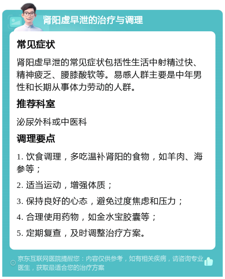 肾阳虚早泄的治疗与调理 常见症状 肾阳虚早泄的常见症状包括性生活中射精过快、精神疲乏、腰膝酸软等。易感人群主要是中年男性和长期从事体力劳动的人群。 推荐科室 泌尿外科或中医科 调理要点 1. 饮食调理，多吃温补肾阳的食物，如羊肉、海参等； 2. 适当运动，增强体质； 3. 保持良好的心态，避免过度焦虑和压力； 4. 合理使用药物，如金水宝胶囊等； 5. 定期复查，及时调整治疗方案。