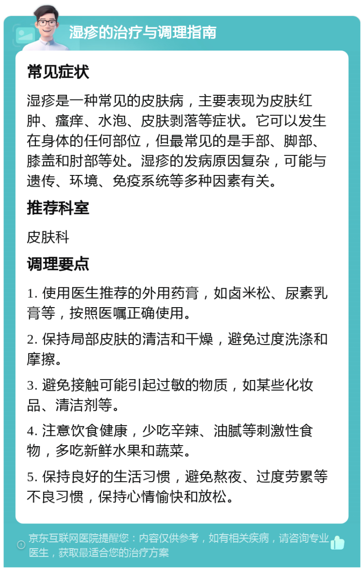 湿疹的治疗与调理指南 常见症状 湿疹是一种常见的皮肤病，主要表现为皮肤红肿、瘙痒、水泡、皮肤剥落等症状。它可以发生在身体的任何部位，但最常见的是手部、脚部、膝盖和肘部等处。湿疹的发病原因复杂，可能与遗传、环境、免疫系统等多种因素有关。 推荐科室 皮肤科 调理要点 1. 使用医生推荐的外用药膏，如卤米松、尿素乳膏等，按照医嘱正确使用。 2. 保持局部皮肤的清洁和干燥，避免过度洗涤和摩擦。 3. 避免接触可能引起过敏的物质，如某些化妆品、清洁剂等。 4. 注意饮食健康，少吃辛辣、油腻等刺激性食物，多吃新鲜水果和蔬菜。 5. 保持良好的生活习惯，避免熬夜、过度劳累等不良习惯，保持心情愉快和放松。