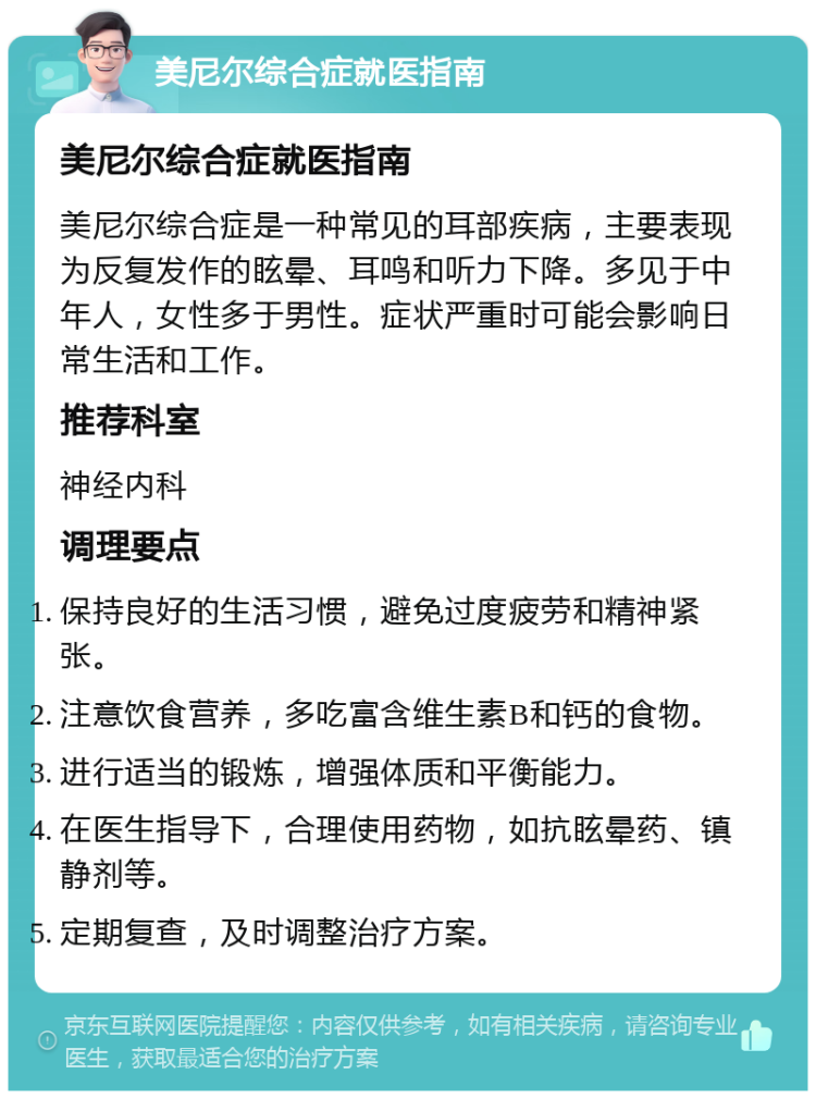 美尼尔综合症就医指南 美尼尔综合症就医指南 美尼尔综合症是一种常见的耳部疾病，主要表现为反复发作的眩晕、耳鸣和听力下降。多见于中年人，女性多于男性。症状严重时可能会影响日常生活和工作。 推荐科室 神经内科 调理要点 保持良好的生活习惯，避免过度疲劳和精神紧张。 注意饮食营养，多吃富含维生素B和钙的食物。 进行适当的锻炼，增强体质和平衡能力。 在医生指导下，合理使用药物，如抗眩晕药、镇静剂等。 定期复查，及时调整治疗方案。