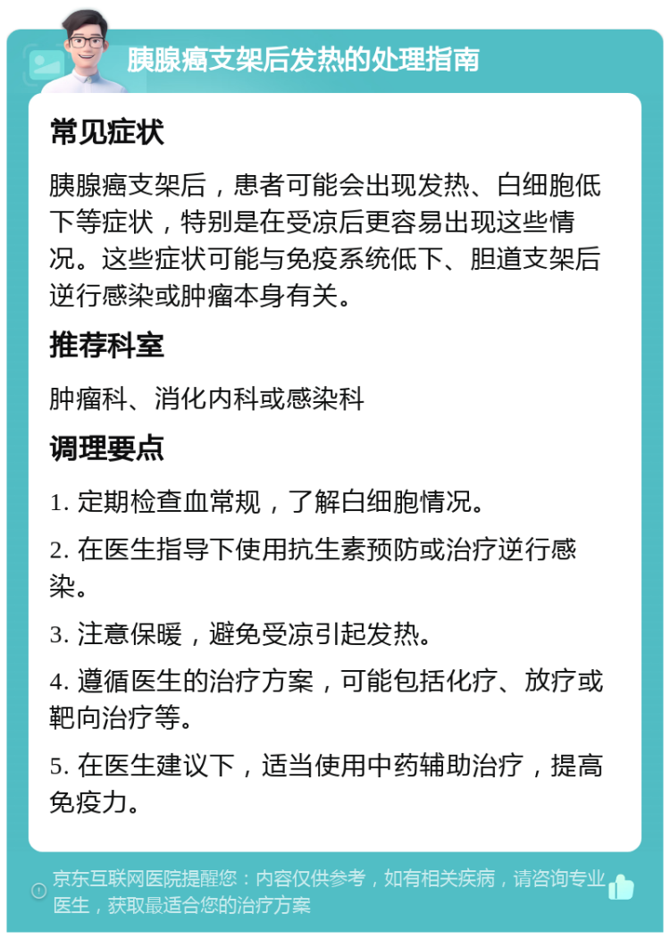 胰腺癌支架后发热的处理指南 常见症状 胰腺癌支架后，患者可能会出现发热、白细胞低下等症状，特别是在受凉后更容易出现这些情况。这些症状可能与免疫系统低下、胆道支架后逆行感染或肿瘤本身有关。 推荐科室 肿瘤科、消化内科或感染科 调理要点 1. 定期检查血常规，了解白细胞情况。 2. 在医生指导下使用抗生素预防或治疗逆行感染。 3. 注意保暖，避免受凉引起发热。 4. 遵循医生的治疗方案，可能包括化疗、放疗或靶向治疗等。 5. 在医生建议下，适当使用中药辅助治疗，提高免疫力。