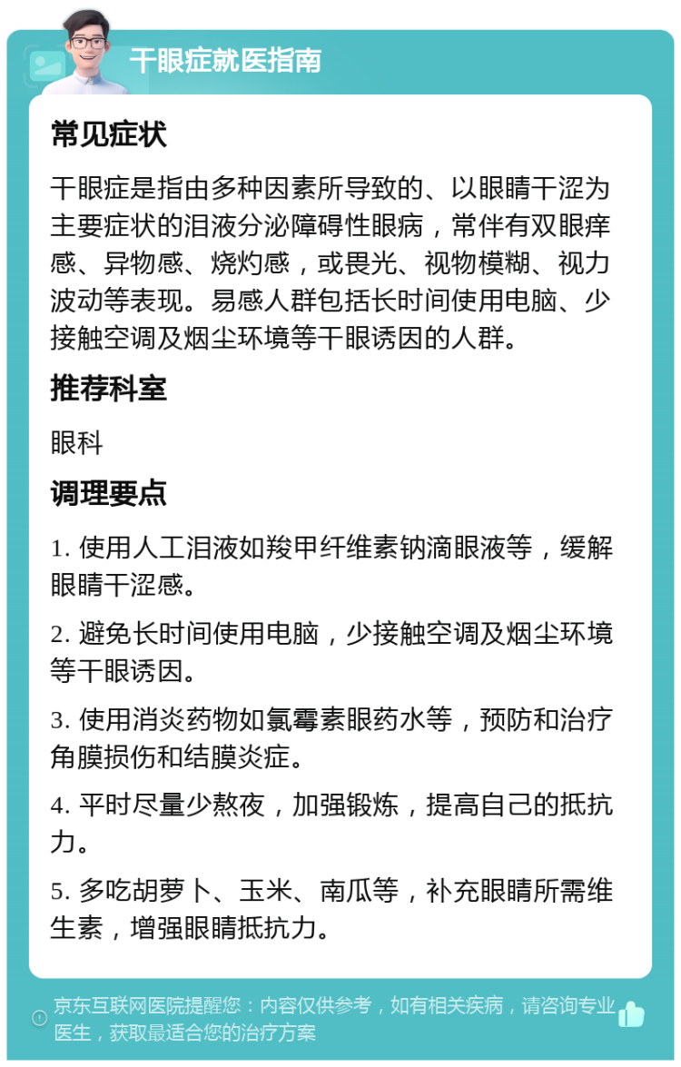 干眼症就医指南 常见症状 干眼症是指由多种因素所导致的、以眼睛干涩为主要症状的泪液分泌障碍性眼病，常伴有双眼痒感、异物感、烧灼感，或畏光、视物模糊、视力波动等表现。易感人群包括长时间使用电脑、少接触空调及烟尘环境等干眼诱因的人群。 推荐科室 眼科 调理要点 1. 使用人工泪液如羧甲纤维素钠滴眼液等，缓解眼睛干涩感。 2. 避免长时间使用电脑，少接触空调及烟尘环境等干眼诱因。 3. 使用消炎药物如氯霉素眼药水等，预防和治疗角膜损伤和结膜炎症。 4. 平时尽量少熬夜，加强锻炼，提高自己的抵抗力。 5. 多吃胡萝卜、玉米、南瓜等，补充眼睛所需维生素，增强眼睛抵抗力。