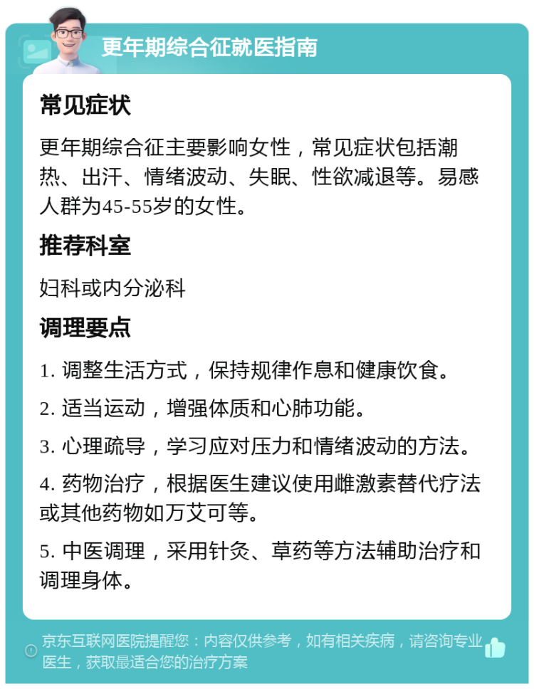 更年期综合征就医指南 常见症状 更年期综合征主要影响女性，常见症状包括潮热、出汗、情绪波动、失眠、性欲减退等。易感人群为45-55岁的女性。 推荐科室 妇科或内分泌科 调理要点 1. 调整生活方式，保持规律作息和健康饮食。 2. 适当运动，增强体质和心肺功能。 3. 心理疏导，学习应对压力和情绪波动的方法。 4. 药物治疗，根据医生建议使用雌激素替代疗法或其他药物如万艾可等。 5. 中医调理，采用针灸、草药等方法辅助治疗和调理身体。