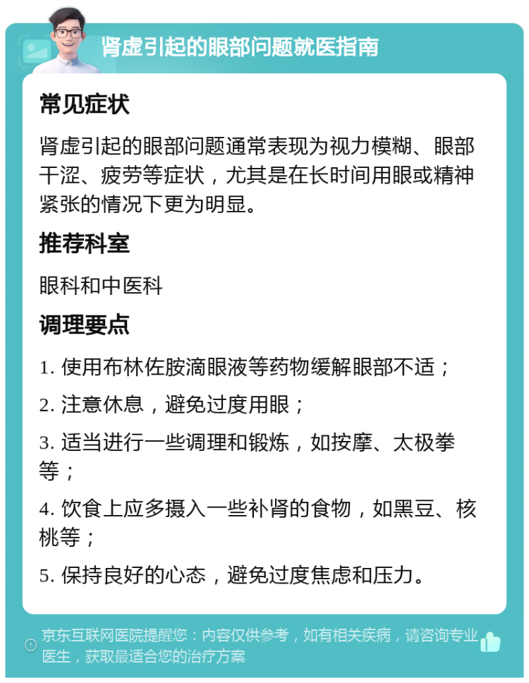 肾虚引起的眼部问题就医指南 常见症状 肾虚引起的眼部问题通常表现为视力模糊、眼部干涩、疲劳等症状，尤其是在长时间用眼或精神紧张的情况下更为明显。 推荐科室 眼科和中医科 调理要点 1. 使用布林佐胺滴眼液等药物缓解眼部不适； 2. 注意休息，避免过度用眼； 3. 适当进行一些调理和锻炼，如按摩、太极拳等； 4. 饮食上应多摄入一些补肾的食物，如黑豆、核桃等； 5. 保持良好的心态，避免过度焦虑和压力。