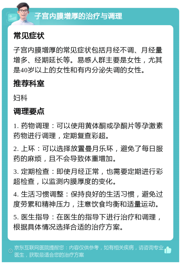 子宫内膜增厚的治疗与调理 常见症状 子宫内膜增厚的常见症状包括月经不调、月经量增多、经期延长等。易感人群主要是女性，尤其是40岁以上的女性和有内分泌失调的女性。 推荐科室 妇科 调理要点 1. 药物调理：可以使用黄体酮或孕酮片等孕激素药物进行调理，定期复查彩超。 2. 上环：可以选择放置曼月乐环，避免了每日服药的麻烦，且不会导致体重增加。 3. 定期检查：即使月经正常，也需要定期进行彩超检查，以监测内膜厚度的变化。 4. 生活习惯调整：保持良好的生活习惯，避免过度劳累和精神压力，注意饮食均衡和适量运动。 5. 医生指导：在医生的指导下进行治疗和调理，根据具体情况选择合适的治疗方案。