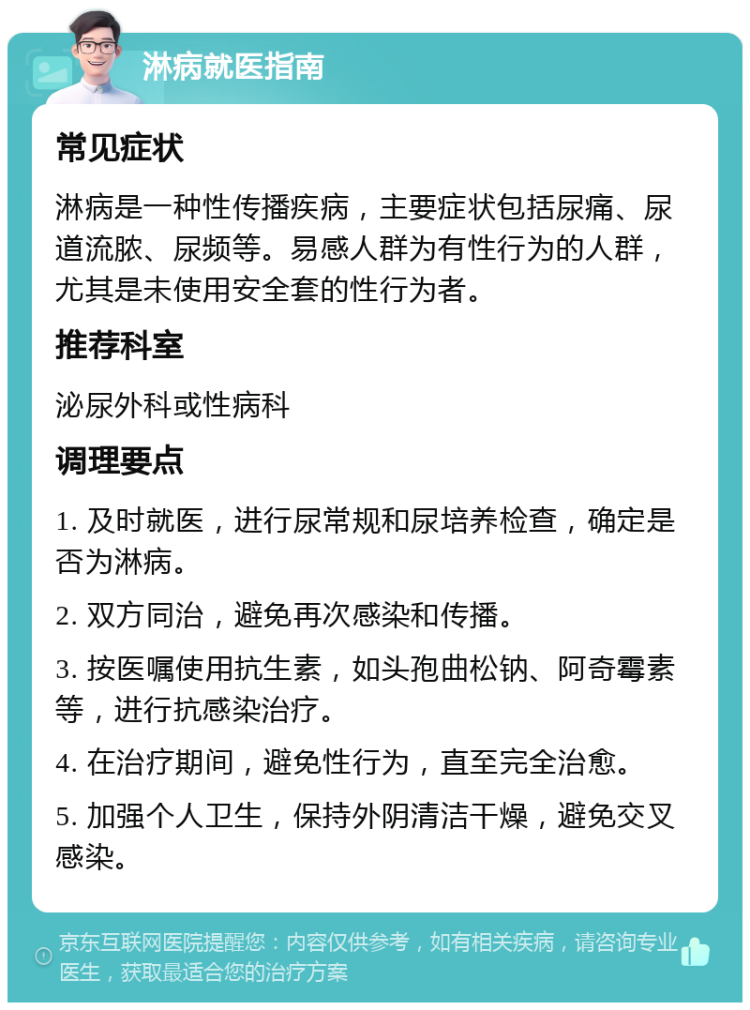 淋病就医指南 常见症状 淋病是一种性传播疾病，主要症状包括尿痛、尿道流脓、尿频等。易感人群为有性行为的人群，尤其是未使用安全套的性行为者。 推荐科室 泌尿外科或性病科 调理要点 1. 及时就医，进行尿常规和尿培养检查，确定是否为淋病。 2. 双方同治，避免再次感染和传播。 3. 按医嘱使用抗生素，如头孢曲松钠、阿奇霉素等，进行抗感染治疗。 4. 在治疗期间，避免性行为，直至完全治愈。 5. 加强个人卫生，保持外阴清洁干燥，避免交叉感染。