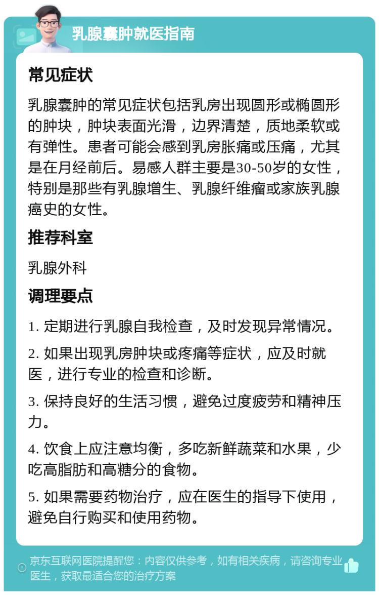 乳腺囊肿就医指南 常见症状 乳腺囊肿的常见症状包括乳房出现圆形或椭圆形的肿块，肿块表面光滑，边界清楚，质地柔软或有弹性。患者可能会感到乳房胀痛或压痛，尤其是在月经前后。易感人群主要是30-50岁的女性，特别是那些有乳腺增生、乳腺纤维瘤或家族乳腺癌史的女性。 推荐科室 乳腺外科 调理要点 1. 定期进行乳腺自我检查，及时发现异常情况。 2. 如果出现乳房肿块或疼痛等症状，应及时就医，进行专业的检查和诊断。 3. 保持良好的生活习惯，避免过度疲劳和精神压力。 4. 饮食上应注意均衡，多吃新鲜蔬菜和水果，少吃高脂肪和高糖分的食物。 5. 如果需要药物治疗，应在医生的指导下使用，避免自行购买和使用药物。