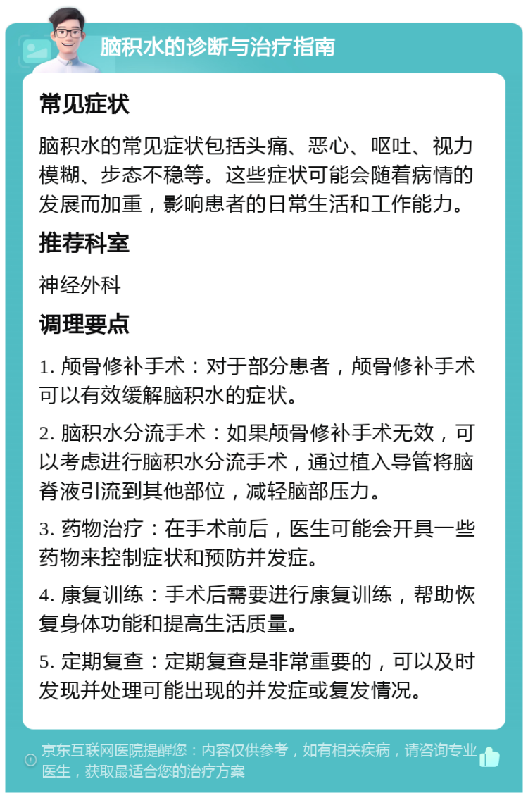 脑积水的诊断与治疗指南 常见症状 脑积水的常见症状包括头痛、恶心、呕吐、视力模糊、步态不稳等。这些症状可能会随着病情的发展而加重，影响患者的日常生活和工作能力。 推荐科室 神经外科 调理要点 1. 颅骨修补手术：对于部分患者，颅骨修补手术可以有效缓解脑积水的症状。 2. 脑积水分流手术：如果颅骨修补手术无效，可以考虑进行脑积水分流手术，通过植入导管将脑脊液引流到其他部位，减轻脑部压力。 3. 药物治疗：在手术前后，医生可能会开具一些药物来控制症状和预防并发症。 4. 康复训练：手术后需要进行康复训练，帮助恢复身体功能和提高生活质量。 5. 定期复查：定期复查是非常重要的，可以及时发现并处理可能出现的并发症或复发情况。