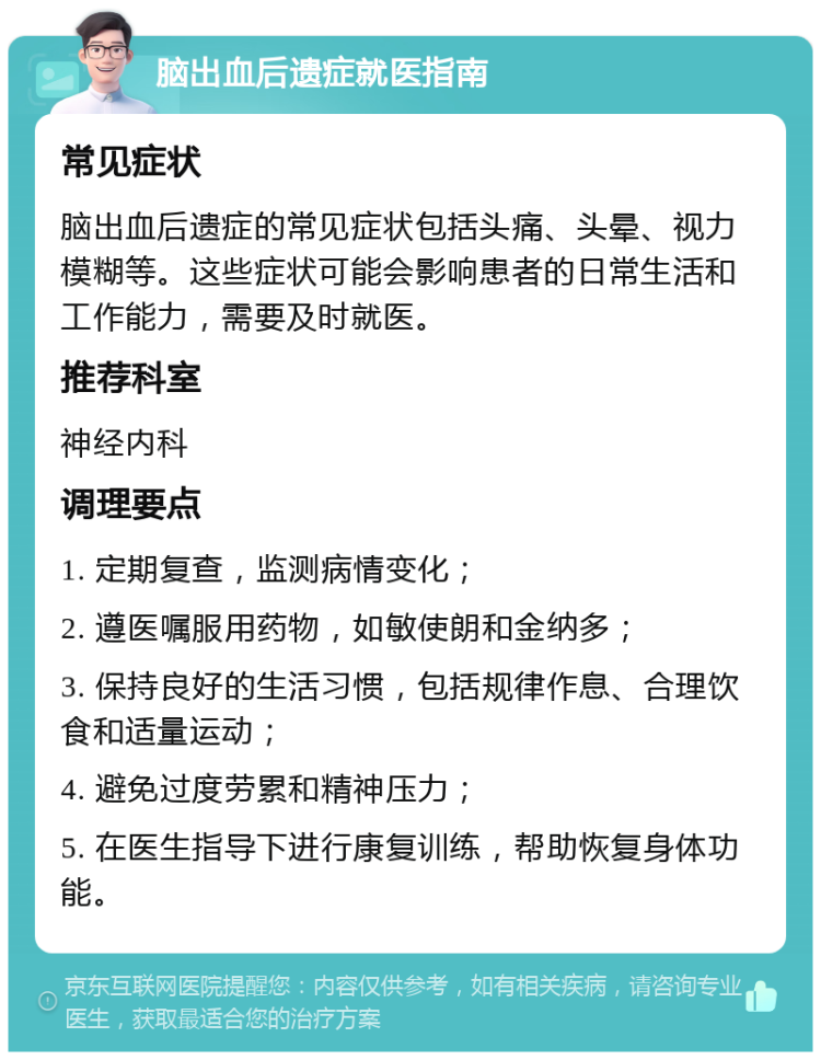 脑出血后遗症就医指南 常见症状 脑出血后遗症的常见症状包括头痛、头晕、视力模糊等。这些症状可能会影响患者的日常生活和工作能力，需要及时就医。 推荐科室 神经内科 调理要点 1. 定期复查，监测病情变化； 2. 遵医嘱服用药物，如敏使朗和金纳多； 3. 保持良好的生活习惯，包括规律作息、合理饮食和适量运动； 4. 避免过度劳累和精神压力； 5. 在医生指导下进行康复训练，帮助恢复身体功能。