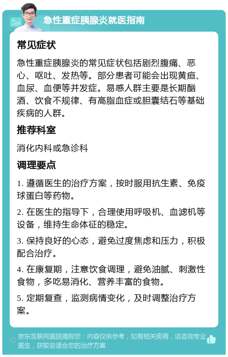 急性重症胰腺炎就医指南 常见症状 急性重症胰腺炎的常见症状包括剧烈腹痛、恶心、呕吐、发热等。部分患者可能会出现黄疸、血尿、血便等并发症。易感人群主要是长期酗酒、饮食不规律、有高脂血症或胆囊结石等基础疾病的人群。 推荐科室 消化内科或急诊科 调理要点 1. 遵循医生的治疗方案，按时服用抗生素、免疫球蛋白等药物。 2. 在医生的指导下，合理使用呼吸机、血滤机等设备，维持生命体征的稳定。 3. 保持良好的心态，避免过度焦虑和压力，积极配合治疗。 4. 在康复期，注意饮食调理，避免油腻、刺激性食物，多吃易消化、营养丰富的食物。 5. 定期复查，监测病情变化，及时调整治疗方案。