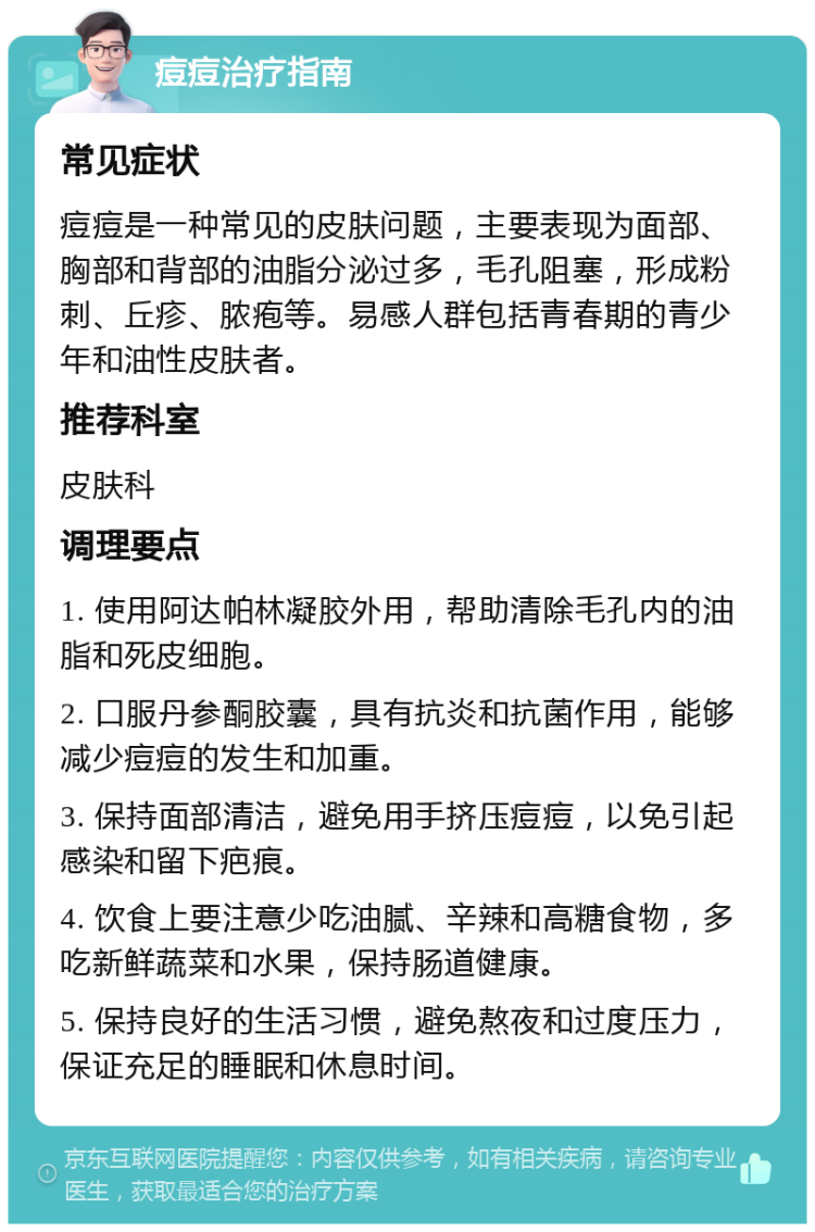 痘痘治疗指南 常见症状 痘痘是一种常见的皮肤问题，主要表现为面部、胸部和背部的油脂分泌过多，毛孔阻塞，形成粉刺、丘疹、脓疱等。易感人群包括青春期的青少年和油性皮肤者。 推荐科室 皮肤科 调理要点 1. 使用阿达帕林凝胶外用，帮助清除毛孔内的油脂和死皮细胞。 2. 口服丹参酮胶囊，具有抗炎和抗菌作用，能够减少痘痘的发生和加重。 3. 保持面部清洁，避免用手挤压痘痘，以免引起感染和留下疤痕。 4. 饮食上要注意少吃油腻、辛辣和高糖食物，多吃新鲜蔬菜和水果，保持肠道健康。 5. 保持良好的生活习惯，避免熬夜和过度压力，保证充足的睡眠和休息时间。