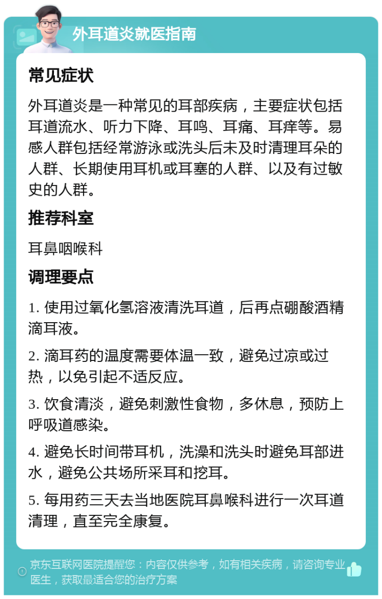 外耳道炎就医指南 常见症状 外耳道炎是一种常见的耳部疾病，主要症状包括耳道流水、听力下降、耳鸣、耳痛、耳痒等。易感人群包括经常游泳或洗头后未及时清理耳朵的人群、长期使用耳机或耳塞的人群、以及有过敏史的人群。 推荐科室 耳鼻咽喉科 调理要点 1. 使用过氧化氢溶液清洗耳道，后再点硼酸酒精滴耳液。 2. 滴耳药的温度需要体温一致，避免过凉或过热，以免引起不适反应。 3. 饮食清淡，避免刺激性食物，多休息，预防上呼吸道感染。 4. 避免长时间带耳机，洗澡和洗头时避免耳部进水，避免公共场所采耳和挖耳。 5. 每用药三天去当地医院耳鼻喉科进行一次耳道清理，直至完全康复。