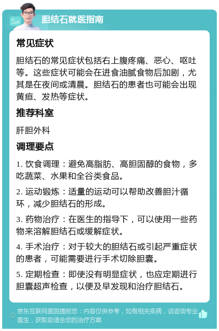 胆结石就医指南 常见症状 胆结石的常见症状包括右上腹疼痛、恶心、呕吐等。这些症状可能会在进食油腻食物后加剧，尤其是在夜间或清晨。胆结石的患者也可能会出现黄疸、发热等症状。 推荐科室 肝胆外科 调理要点 1. 饮食调理：避免高脂肪、高胆固醇的食物，多吃蔬菜、水果和全谷类食品。 2. 运动锻炼：适量的运动可以帮助改善胆汁循环，减少胆结石的形成。 3. 药物治疗：在医生的指导下，可以使用一些药物来溶解胆结石或缓解症状。 4. 手术治疗：对于较大的胆结石或引起严重症状的患者，可能需要进行手术切除胆囊。 5. 定期检查：即使没有明显症状，也应定期进行胆囊超声检查，以便及早发现和治疗胆结石。