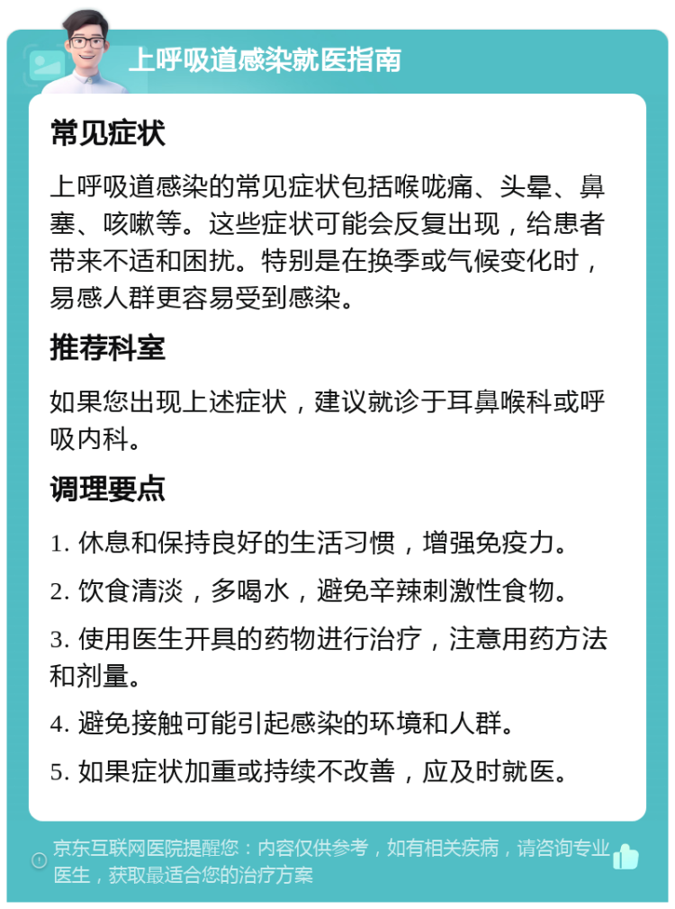 上呼吸道感染就医指南 常见症状 上呼吸道感染的常见症状包括喉咙痛、头晕、鼻塞、咳嗽等。这些症状可能会反复出现，给患者带来不适和困扰。特别是在换季或气候变化时，易感人群更容易受到感染。 推荐科室 如果您出现上述症状，建议就诊于耳鼻喉科或呼吸内科。 调理要点 1. 休息和保持良好的生活习惯，增强免疫力。 2. 饮食清淡，多喝水，避免辛辣刺激性食物。 3. 使用医生开具的药物进行治疗，注意用药方法和剂量。 4. 避免接触可能引起感染的环境和人群。 5. 如果症状加重或持续不改善，应及时就医。