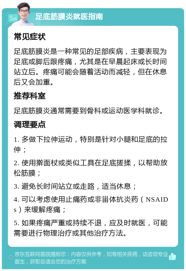 足底筋膜炎就医指南 常见症状 足底筋膜炎是一种常见的足部疾病，主要表现为足底或脚后跟疼痛，尤其是在早晨起床或长时间站立后。疼痛可能会随着活动而减轻，但在休息后又会加重。 推荐科室 足底筋膜炎通常需要到骨科或运动医学科就诊。 调理要点 1. 多做下拉伸运动，特别是针对小腿和足底的拉伸； 2. 使用擀面杖或类似工具在足底搓揉，以帮助放松筋膜； 3. 避免长时间站立或走路，适当休息； 4. 可以考虑使用止痛药或非甾体抗炎药（NSAIDs）来缓解疼痛； 5. 如果疼痛严重或持续不退，应及时就医，可能需要进行物理治疗或其他治疗方法。