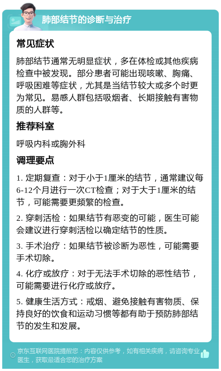 肺部结节的诊断与治疗 常见症状 肺部结节通常无明显症状，多在体检或其他疾病检查中被发现。部分患者可能出现咳嗽、胸痛、呼吸困难等症状，尤其是当结节较大或多个时更为常见。易感人群包括吸烟者、长期接触有害物质的人群等。 推荐科室 呼吸内科或胸外科 调理要点 1. 定期复查：对于小于1厘米的结节，通常建议每6-12个月进行一次CT检查；对于大于1厘米的结节，可能需要更频繁的检查。 2. 穿刺活检：如果结节有恶变的可能，医生可能会建议进行穿刺活检以确定结节的性质。 3. 手术治疗：如果结节被诊断为恶性，可能需要手术切除。 4. 化疗或放疗：对于无法手术切除的恶性结节，可能需要进行化疗或放疗。 5. 健康生活方式：戒烟、避免接触有害物质、保持良好的饮食和运动习惯等都有助于预防肺部结节的发生和发展。