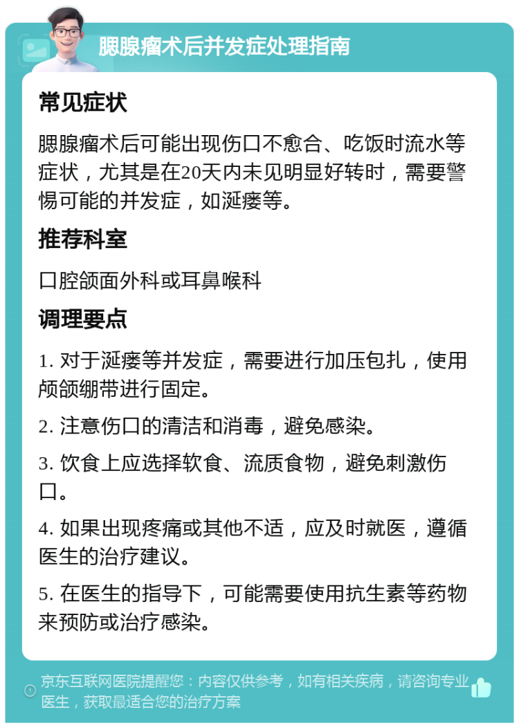 腮腺瘤术后并发症处理指南 常见症状 腮腺瘤术后可能出现伤口不愈合、吃饭时流水等症状，尤其是在20天内未见明显好转时，需要警惕可能的并发症，如涎瘘等。 推荐科室 口腔颌面外科或耳鼻喉科 调理要点 1. 对于涎瘘等并发症，需要进行加压包扎，使用颅颌绷带进行固定。 2. 注意伤口的清洁和消毒，避免感染。 3. 饮食上应选择软食、流质食物，避免刺激伤口。 4. 如果出现疼痛或其他不适，应及时就医，遵循医生的治疗建议。 5. 在医生的指导下，可能需要使用抗生素等药物来预防或治疗感染。