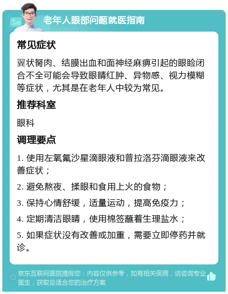 老年人眼部问题就医指南 常见症状 翼状胬肉、结膜出血和面神经麻痹引起的眼睑闭合不全可能会导致眼睛红肿、异物感、视力模糊等症状，尤其是在老年人中较为常见。 推荐科室 眼科 调理要点 1. 使用左氧氟沙星滴眼液和普拉洛芬滴眼液来改善症状； 2. 避免熬夜、揉眼和食用上火的食物； 3. 保持心情舒缓，适量运动，提高免疫力； 4. 定期清洁眼睛，使用棉签蘸着生理盐水； 5. 如果症状没有改善或加重，需要立即停药并就诊。