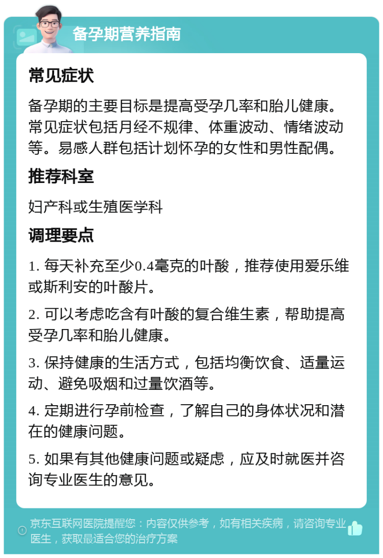 备孕期营养指南 常见症状 备孕期的主要目标是提高受孕几率和胎儿健康。常见症状包括月经不规律、体重波动、情绪波动等。易感人群包括计划怀孕的女性和男性配偶。 推荐科室 妇产科或生殖医学科 调理要点 1. 每天补充至少0.4毫克的叶酸，推荐使用爱乐维或斯利安的叶酸片。 2. 可以考虑吃含有叶酸的复合维生素，帮助提高受孕几率和胎儿健康。 3. 保持健康的生活方式，包括均衡饮食、适量运动、避免吸烟和过量饮酒等。 4. 定期进行孕前检查，了解自己的身体状况和潜在的健康问题。 5. 如果有其他健康问题或疑虑，应及时就医并咨询专业医生的意见。