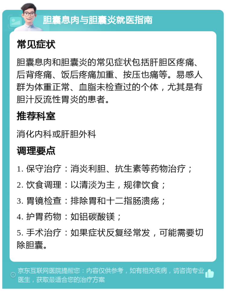 胆囊息肉与胆囊炎就医指南 常见症状 胆囊息肉和胆囊炎的常见症状包括肝胆区疼痛、后背疼痛、饭后疼痛加重、按压也痛等。易感人群为体重正常、血脂未检查过的个体，尤其是有胆汁反流性胃炎的患者。 推荐科室 消化内科或肝胆外科 调理要点 1. 保守治疗：消炎利胆、抗生素等药物治疗； 2. 饮食调理：以清淡为主，规律饮食； 3. 胃镜检查：排除胃和十二指肠溃疡； 4. 护胃药物：如铝碳酸镁； 5. 手术治疗：如果症状反复经常发，可能需要切除胆囊。