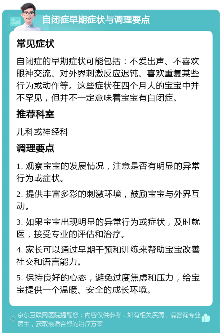 自闭症早期症状与调理要点 常见症状 自闭症的早期症状可能包括：不爱出声、不喜欢眼神交流、对外界刺激反应迟钝、喜欢重复某些行为或动作等。这些症状在四个月大的宝宝中并不罕见，但并不一定意味着宝宝有自闭症。 推荐科室 儿科或神经科 调理要点 1. 观察宝宝的发展情况，注意是否有明显的异常行为或症状。 2. 提供丰富多彩的刺激环境，鼓励宝宝与外界互动。 3. 如果宝宝出现明显的异常行为或症状，及时就医，接受专业的评估和治疗。 4. 家长可以通过早期干预和训练来帮助宝宝改善社交和语言能力。 5. 保持良好的心态，避免过度焦虑和压力，给宝宝提供一个温暖、安全的成长环境。