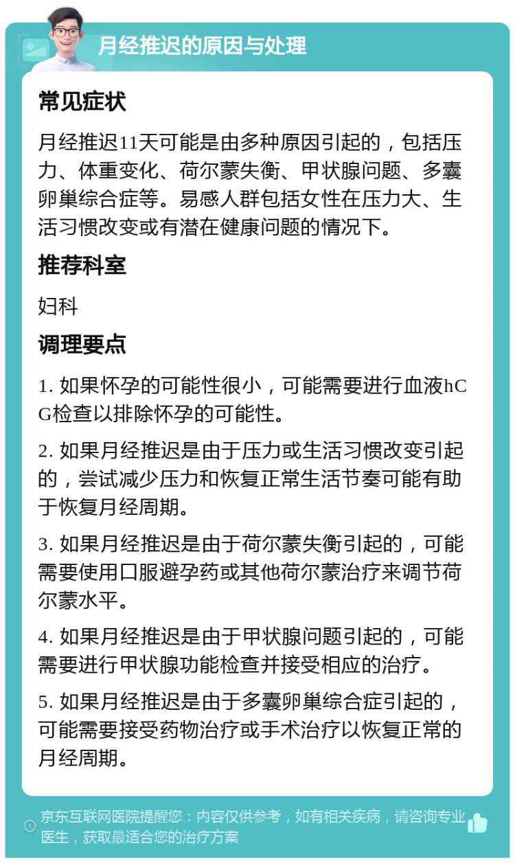 月经推迟的原因与处理 常见症状 月经推迟11天可能是由多种原因引起的，包括压力、体重变化、荷尔蒙失衡、甲状腺问题、多囊卵巢综合症等。易感人群包括女性在压力大、生活习惯改变或有潜在健康问题的情况下。 推荐科室 妇科 调理要点 1. 如果怀孕的可能性很小，可能需要进行血液hCG检查以排除怀孕的可能性。 2. 如果月经推迟是由于压力或生活习惯改变引起的，尝试减少压力和恢复正常生活节奏可能有助于恢复月经周期。 3. 如果月经推迟是由于荷尔蒙失衡引起的，可能需要使用口服避孕药或其他荷尔蒙治疗来调节荷尔蒙水平。 4. 如果月经推迟是由于甲状腺问题引起的，可能需要进行甲状腺功能检查并接受相应的治疗。 5. 如果月经推迟是由于多囊卵巢综合症引起的，可能需要接受药物治疗或手术治疗以恢复正常的月经周期。