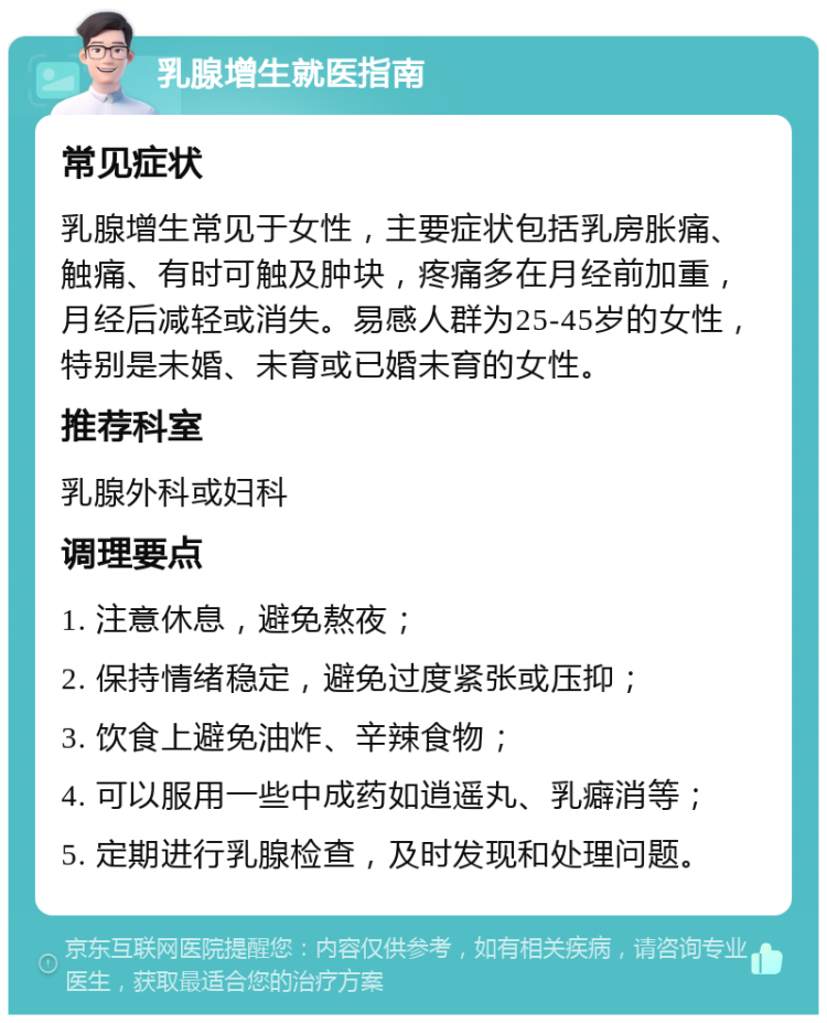 乳腺增生就医指南 常见症状 乳腺增生常见于女性，主要症状包括乳房胀痛、触痛、有时可触及肿块，疼痛多在月经前加重，月经后减轻或消失。易感人群为25-45岁的女性，特别是未婚、未育或已婚未育的女性。 推荐科室 乳腺外科或妇科 调理要点 1. 注意休息，避免熬夜； 2. 保持情绪稳定，避免过度紧张或压抑； 3. 饮食上避免油炸、辛辣食物； 4. 可以服用一些中成药如逍遥丸、乳癖消等； 5. 定期进行乳腺检查，及时发现和处理问题。