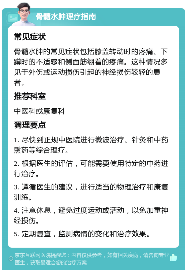 骨髓水肿理疗指南 常见症状 骨髓水肿的常见症状包括膝盖转动时的疼痛、下蹲时的不适感和侧面筋绷着的疼痛。这种情况多见于外伤或运动损伤引起的神经损伤较轻的患者。 推荐科室 中医科或康复科 调理要点 1. 尽快到正规中医院进行微波治疗、针灸和中药熏药等综合理疗。 2. 根据医生的评估，可能需要使用特定的中药进行治疗。 3. 遵循医生的建议，进行适当的物理治疗和康复训练。 4. 注意休息，避免过度运动或活动，以免加重神经损伤。 5. 定期复查，监测病情的变化和治疗效果。