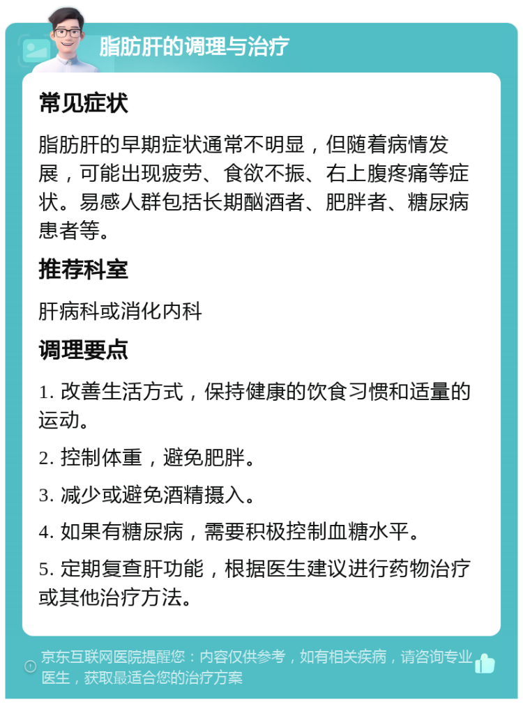 脂肪肝的调理与治疗 常见症状 脂肪肝的早期症状通常不明显，但随着病情发展，可能出现疲劳、食欲不振、右上腹疼痛等症状。易感人群包括长期酗酒者、肥胖者、糖尿病患者等。 推荐科室 肝病科或消化内科 调理要点 1. 改善生活方式，保持健康的饮食习惯和适量的运动。 2. 控制体重，避免肥胖。 3. 减少或避免酒精摄入。 4. 如果有糖尿病，需要积极控制血糖水平。 5. 定期复查肝功能，根据医生建议进行药物治疗或其他治疗方法。