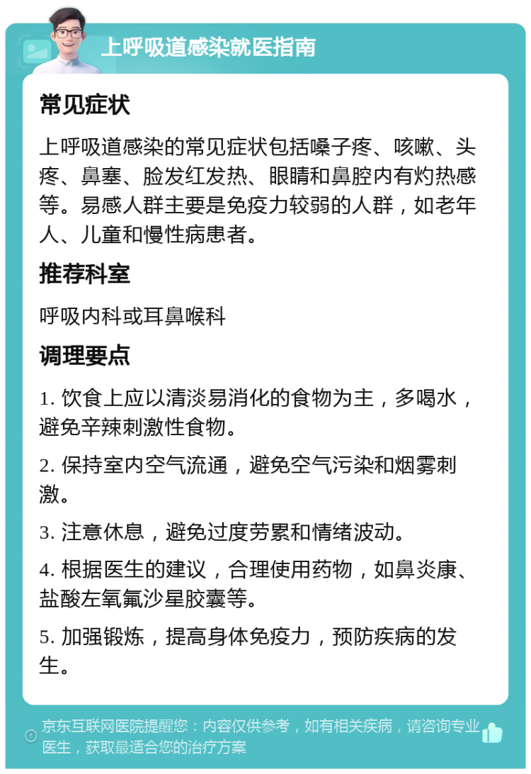 上呼吸道感染就医指南 常见症状 上呼吸道感染的常见症状包括嗓子疼、咳嗽、头疼、鼻塞、脸发红发热、眼睛和鼻腔内有灼热感等。易感人群主要是免疫力较弱的人群，如老年人、儿童和慢性病患者。 推荐科室 呼吸内科或耳鼻喉科 调理要点 1. 饮食上应以清淡易消化的食物为主，多喝水，避免辛辣刺激性食物。 2. 保持室内空气流通，避免空气污染和烟雾刺激。 3. 注意休息，避免过度劳累和情绪波动。 4. 根据医生的建议，合理使用药物，如鼻炎康、盐酸左氧氟沙星胶囊等。 5. 加强锻炼，提高身体免疫力，预防疾病的发生。