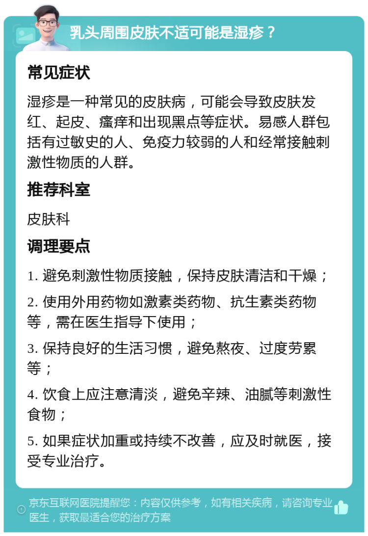 乳头周围皮肤不适可能是湿疹？ 常见症状 湿疹是一种常见的皮肤病，可能会导致皮肤发红、起皮、瘙痒和出现黑点等症状。易感人群包括有过敏史的人、免疫力较弱的人和经常接触刺激性物质的人群。 推荐科室 皮肤科 调理要点 1. 避免刺激性物质接触，保持皮肤清洁和干燥； 2. 使用外用药物如激素类药物、抗生素类药物等，需在医生指导下使用； 3. 保持良好的生活习惯，避免熬夜、过度劳累等； 4. 饮食上应注意清淡，避免辛辣、油腻等刺激性食物； 5. 如果症状加重或持续不改善，应及时就医，接受专业治疗。