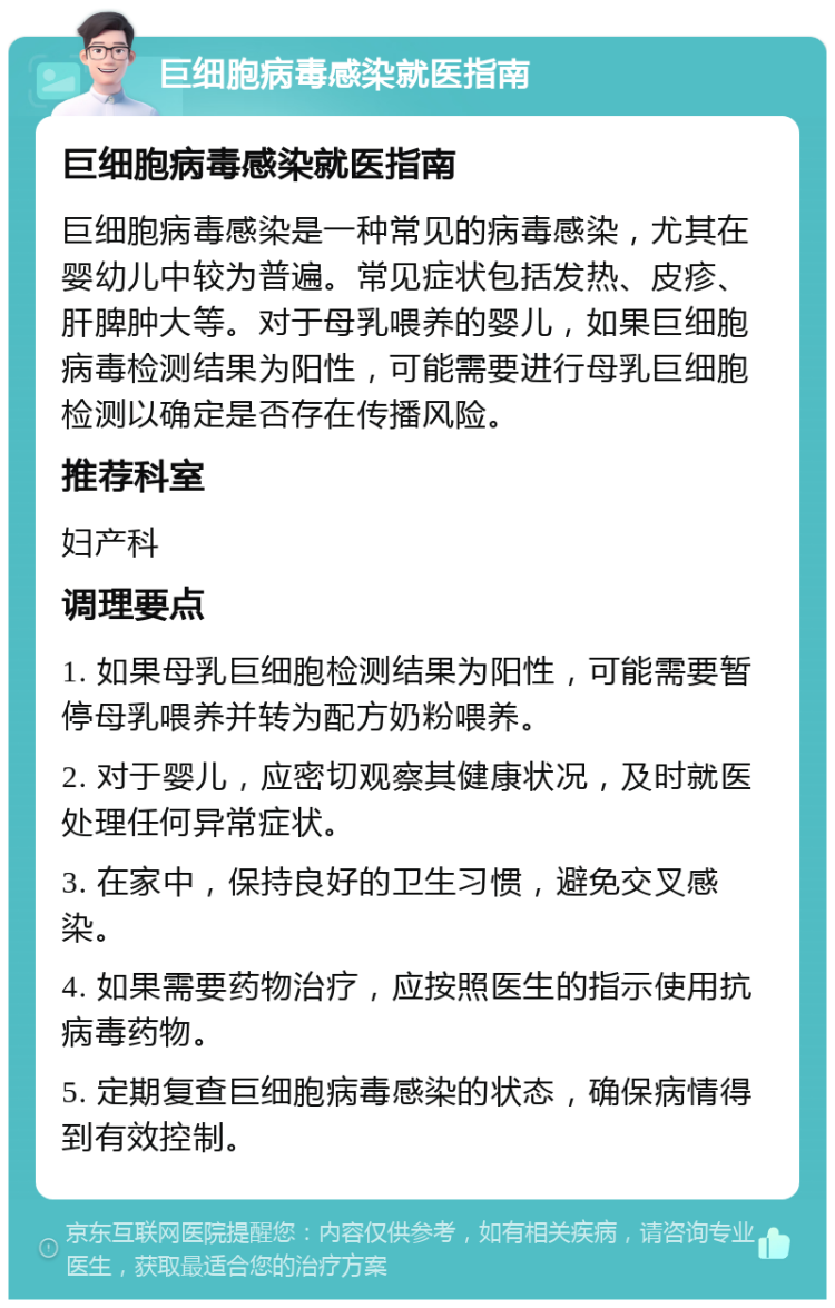 巨细胞病毒感染就医指南 巨细胞病毒感染就医指南 巨细胞病毒感染是一种常见的病毒感染，尤其在婴幼儿中较为普遍。常见症状包括发热、皮疹、肝脾肿大等。对于母乳喂养的婴儿，如果巨细胞病毒检测结果为阳性，可能需要进行母乳巨细胞检测以确定是否存在传播风险。 推荐科室 妇产科 调理要点 1. 如果母乳巨细胞检测结果为阳性，可能需要暂停母乳喂养并转为配方奶粉喂养。 2. 对于婴儿，应密切观察其健康状况，及时就医处理任何异常症状。 3. 在家中，保持良好的卫生习惯，避免交叉感染。 4. 如果需要药物治疗，应按照医生的指示使用抗病毒药物。 5. 定期复查巨细胞病毒感染的状态，确保病情得到有效控制。