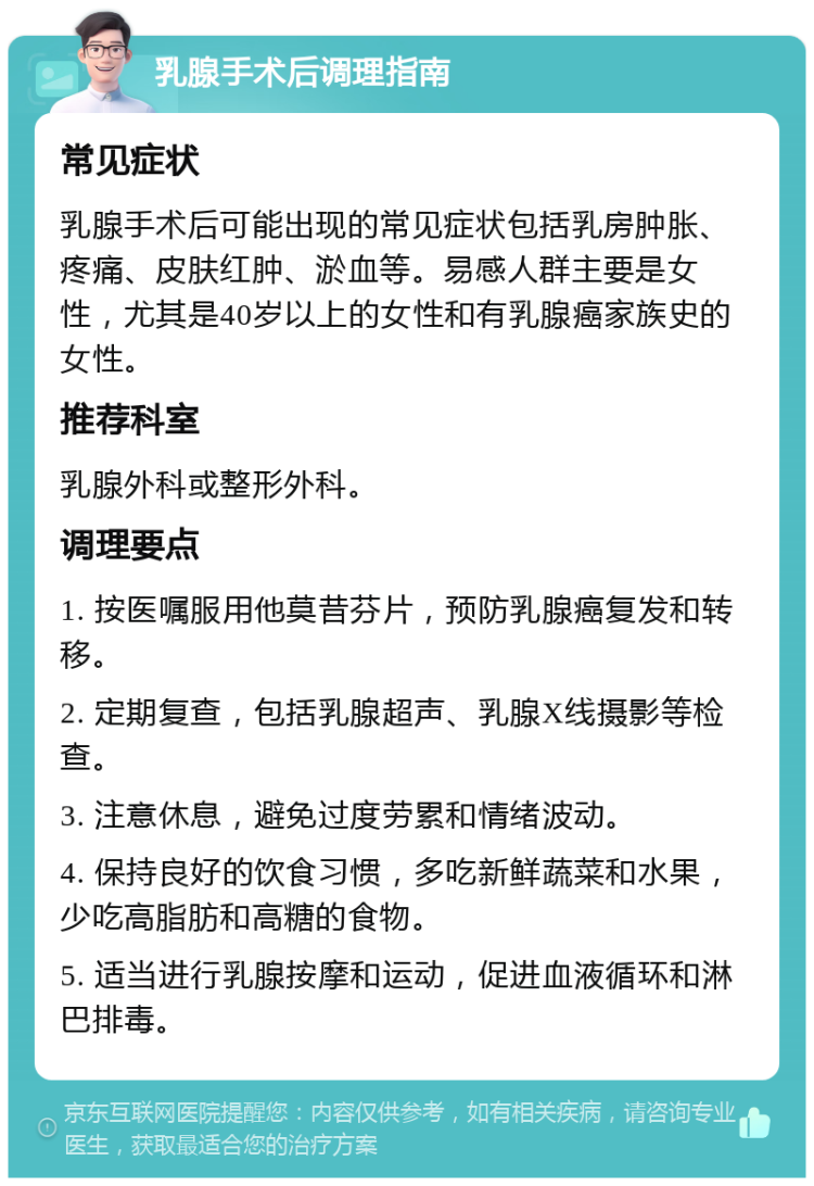 乳腺手术后调理指南 常见症状 乳腺手术后可能出现的常见症状包括乳房肿胀、疼痛、皮肤红肿、淤血等。易感人群主要是女性，尤其是40岁以上的女性和有乳腺癌家族史的女性。 推荐科室 乳腺外科或整形外科。 调理要点 1. 按医嘱服用他莫昔芬片，预防乳腺癌复发和转移。 2. 定期复查，包括乳腺超声、乳腺X线摄影等检查。 3. 注意休息，避免过度劳累和情绪波动。 4. 保持良好的饮食习惯，多吃新鲜蔬菜和水果，少吃高脂肪和高糖的食物。 5. 适当进行乳腺按摩和运动，促进血液循环和淋巴排毒。