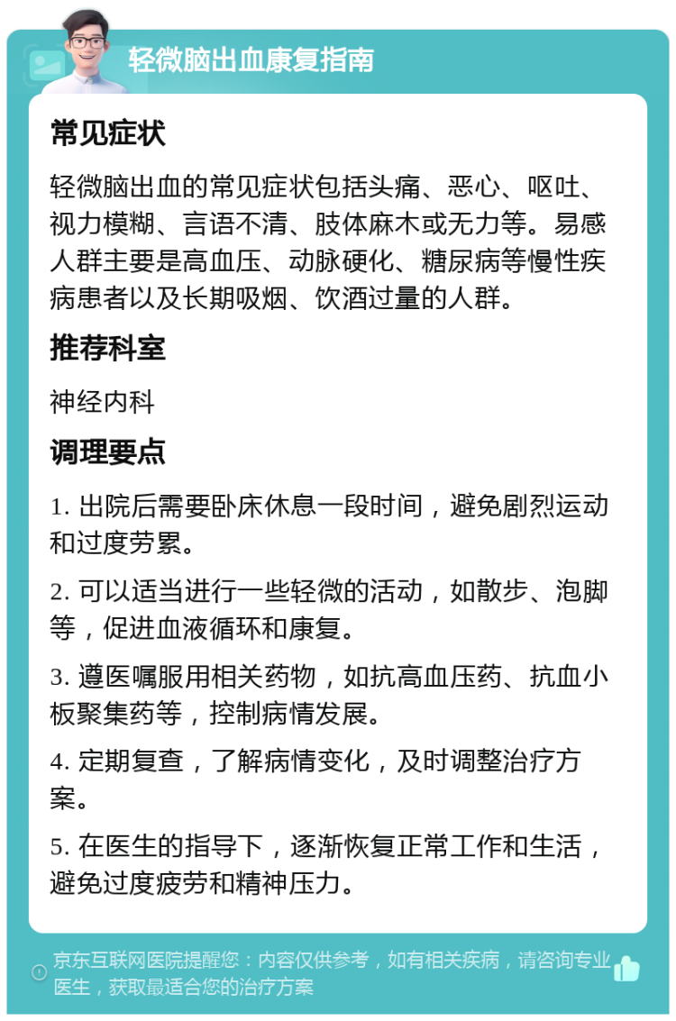 轻微脑出血康复指南 常见症状 轻微脑出血的常见症状包括头痛、恶心、呕吐、视力模糊、言语不清、肢体麻木或无力等。易感人群主要是高血压、动脉硬化、糖尿病等慢性疾病患者以及长期吸烟、饮酒过量的人群。 推荐科室 神经内科 调理要点 1. 出院后需要卧床休息一段时间，避免剧烈运动和过度劳累。 2. 可以适当进行一些轻微的活动，如散步、泡脚等，促进血液循环和康复。 3. 遵医嘱服用相关药物，如抗高血压药、抗血小板聚集药等，控制病情发展。 4. 定期复查，了解病情变化，及时调整治疗方案。 5. 在医生的指导下，逐渐恢复正常工作和生活，避免过度疲劳和精神压力。