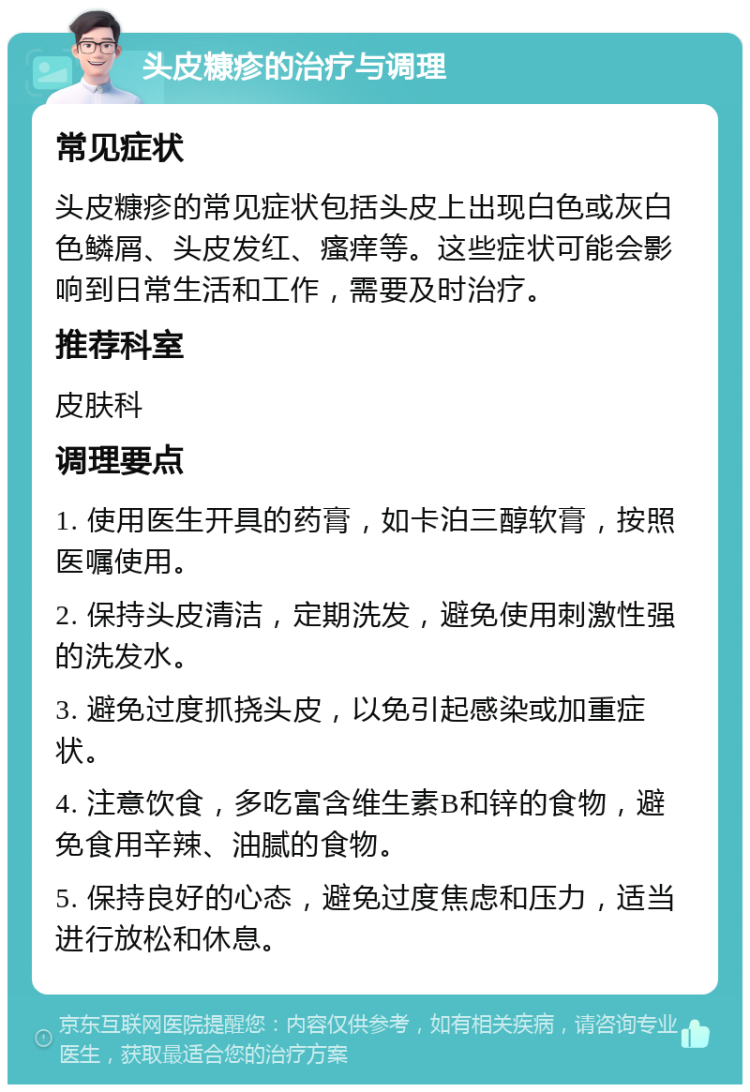 头皮糠疹的治疗与调理 常见症状 头皮糠疹的常见症状包括头皮上出现白色或灰白色鳞屑、头皮发红、瘙痒等。这些症状可能会影响到日常生活和工作，需要及时治疗。 推荐科室 皮肤科 调理要点 1. 使用医生开具的药膏，如卡泊三醇软膏，按照医嘱使用。 2. 保持头皮清洁，定期洗发，避免使用刺激性强的洗发水。 3. 避免过度抓挠头皮，以免引起感染或加重症状。 4. 注意饮食，多吃富含维生素B和锌的食物，避免食用辛辣、油腻的食物。 5. 保持良好的心态，避免过度焦虑和压力，适当进行放松和休息。