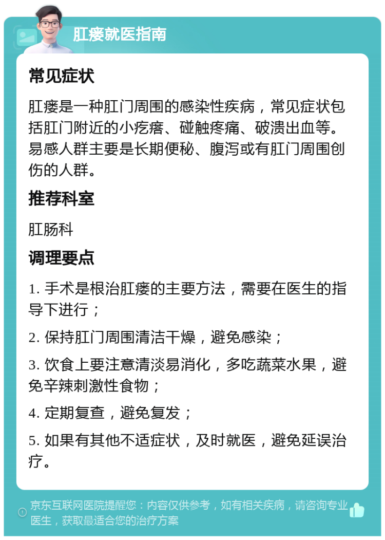 肛瘘就医指南 常见症状 肛瘘是一种肛门周围的感染性疾病，常见症状包括肛门附近的小疙瘩、碰触疼痛、破溃出血等。易感人群主要是长期便秘、腹泻或有肛门周围创伤的人群。 推荐科室 肛肠科 调理要点 1. 手术是根治肛瘘的主要方法，需要在医生的指导下进行； 2. 保持肛门周围清洁干燥，避免感染； 3. 饮食上要注意清淡易消化，多吃蔬菜水果，避免辛辣刺激性食物； 4. 定期复查，避免复发； 5. 如果有其他不适症状，及时就医，避免延误治疗。