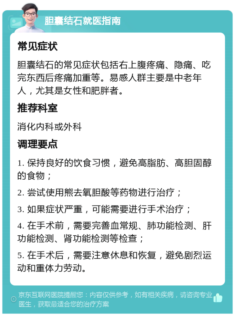 胆囊结石就医指南 常见症状 胆囊结石的常见症状包括右上腹疼痛、隐痛、吃完东西后疼痛加重等。易感人群主要是中老年人，尤其是女性和肥胖者。 推荐科室 消化内科或外科 调理要点 1. 保持良好的饮食习惯，避免高脂肪、高胆固醇的食物； 2. 尝试使用熊去氧胆酸等药物进行治疗； 3. 如果症状严重，可能需要进行手术治疗； 4. 在手术前，需要完善血常规、肺功能检测、肝功能检测、肾功能检测等检查； 5. 在手术后，需要注意休息和恢复，避免剧烈运动和重体力劳动。