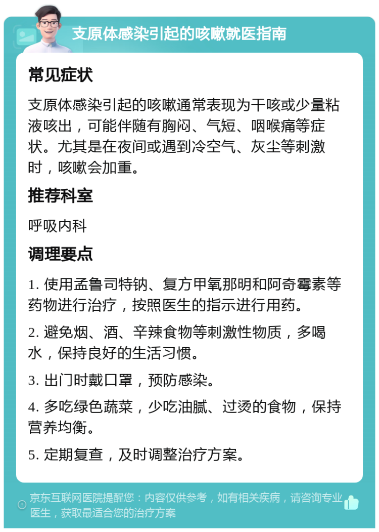 支原体感染引起的咳嗽就医指南 常见症状 支原体感染引起的咳嗽通常表现为干咳或少量粘液咳出，可能伴随有胸闷、气短、咽喉痛等症状。尤其是在夜间或遇到冷空气、灰尘等刺激时，咳嗽会加重。 推荐科室 呼吸内科 调理要点 1. 使用孟鲁司特钠、复方甲氧那明和阿奇霉素等药物进行治疗，按照医生的指示进行用药。 2. 避免烟、酒、辛辣食物等刺激性物质，多喝水，保持良好的生活习惯。 3. 出门时戴口罩，预防感染。 4. 多吃绿色蔬菜，少吃油腻、过烫的食物，保持营养均衡。 5. 定期复查，及时调整治疗方案。