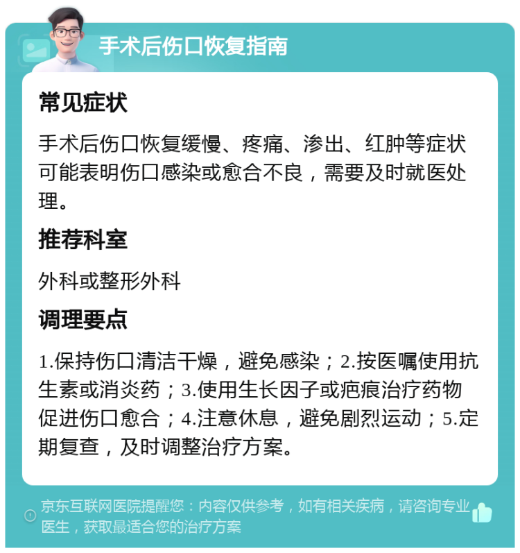 手术后伤口恢复指南 常见症状 手术后伤口恢复缓慢、疼痛、渗出、红肿等症状可能表明伤口感染或愈合不良，需要及时就医处理。 推荐科室 外科或整形外科 调理要点 1.保持伤口清洁干燥，避免感染；2.按医嘱使用抗生素或消炎药；3.使用生长因子或疤痕治疗药物促进伤口愈合；4.注意休息，避免剧烈运动；5.定期复查，及时调整治疗方案。