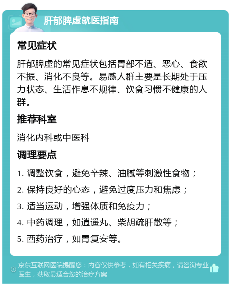 肝郁脾虚就医指南 常见症状 肝郁脾虚的常见症状包括胃部不适、恶心、食欲不振、消化不良等。易感人群主要是长期处于压力状态、生活作息不规律、饮食习惯不健康的人群。 推荐科室 消化内科或中医科 调理要点 1. 调整饮食，避免辛辣、油腻等刺激性食物； 2. 保持良好的心态，避免过度压力和焦虑； 3. 适当运动，增强体质和免疫力； 4. 中药调理，如逍遥丸、柴胡疏肝散等； 5. 西药治疗，如胃复安等。