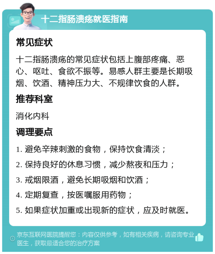 十二指肠溃疡就医指南 常见症状 十二指肠溃疡的常见症状包括上腹部疼痛、恶心、呕吐、食欲不振等。易感人群主要是长期吸烟、饮酒、精神压力大、不规律饮食的人群。 推荐科室 消化内科 调理要点 1. 避免辛辣刺激的食物，保持饮食清淡； 2. 保持良好的休息习惯，减少熬夜和压力； 3. 戒烟限酒，避免长期吸烟和饮酒； 4. 定期复查，按医嘱服用药物； 5. 如果症状加重或出现新的症状，应及时就医。