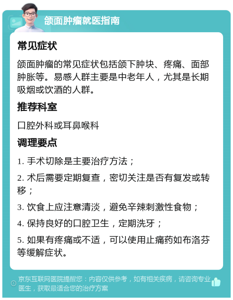 颌面肿瘤就医指南 常见症状 颌面肿瘤的常见症状包括颌下肿块、疼痛、面部肿胀等。易感人群主要是中老年人，尤其是长期吸烟或饮酒的人群。 推荐科室 口腔外科或耳鼻喉科 调理要点 1. 手术切除是主要治疗方法； 2. 术后需要定期复查，密切关注是否有复发或转移； 3. 饮食上应注意清淡，避免辛辣刺激性食物； 4. 保持良好的口腔卫生，定期洗牙； 5. 如果有疼痛或不适，可以使用止痛药如布洛芬等缓解症状。