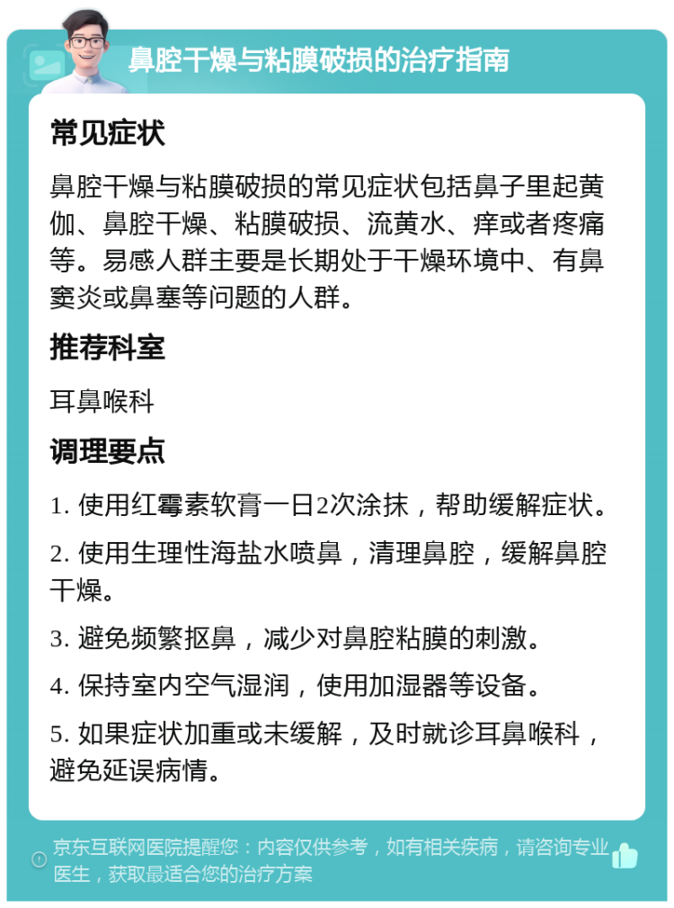 鼻腔干燥与粘膜破损的治疗指南 常见症状 鼻腔干燥与粘膜破损的常见症状包括鼻子里起黄伽、鼻腔干燥、粘膜破损、流黄水、痒或者疼痛等。易感人群主要是长期处于干燥环境中、有鼻窦炎或鼻塞等问题的人群。 推荐科室 耳鼻喉科 调理要点 1. 使用红霉素软膏一日2次涂抹，帮助缓解症状。 2. 使用生理性海盐水喷鼻，清理鼻腔，缓解鼻腔干燥。 3. 避免频繁抠鼻，减少对鼻腔粘膜的刺激。 4. 保持室内空气湿润，使用加湿器等设备。 5. 如果症状加重或未缓解，及时就诊耳鼻喉科，避免延误病情。