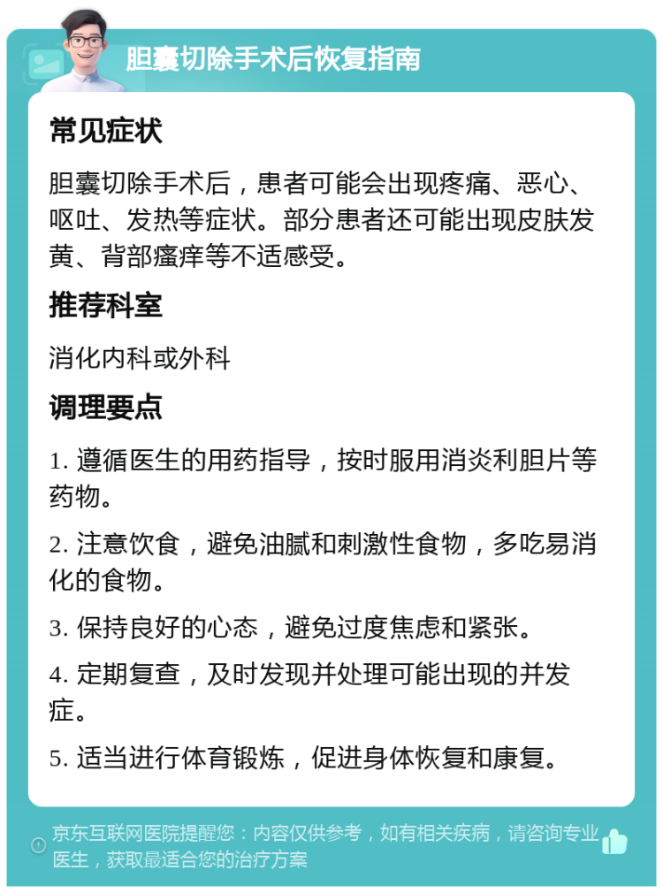 胆囊切除手术后恢复指南 常见症状 胆囊切除手术后，患者可能会出现疼痛、恶心、呕吐、发热等症状。部分患者还可能出现皮肤发黄、背部瘙痒等不适感受。 推荐科室 消化内科或外科 调理要点 1. 遵循医生的用药指导，按时服用消炎利胆片等药物。 2. 注意饮食，避免油腻和刺激性食物，多吃易消化的食物。 3. 保持良好的心态，避免过度焦虑和紧张。 4. 定期复查，及时发现并处理可能出现的并发症。 5. 适当进行体育锻炼，促进身体恢复和康复。