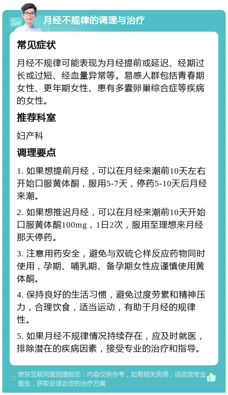 月经不规律的调理与治疗 常见症状 月经不规律可能表现为月经提前或延迟、经期过长或过短、经血量异常等。易感人群包括青春期女性、更年期女性、患有多囊卵巢综合症等疾病的女性。 推荐科室 妇产科 调理要点 1. 如果想提前月经，可以在月经来潮前10天左右开始口服黄体酮，服用5-7天，停药5-10天后月经来潮。 2. 如果想推迟月经，可以在月经来潮前10天开始口服黄体酮100mg，1日2次，服用至理想来月经那天停药。 3. 注意用药安全，避免与双硫仑样反应药物同时使用，孕期、哺乳期、备孕期女性应谨慎使用黄体酮。 4. 保持良好的生活习惯，避免过度劳累和精神压力，合理饮食，适当运动，有助于月经的规律性。 5. 如果月经不规律情况持续存在，应及时就医，排除潜在的疾病因素，接受专业的治疗和指导。